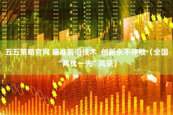 五五策略官网 瞄准前沿技术  创新永不停歇（全国“两优一先”风采）